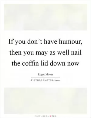 If you don’t have humour, then you may as well nail the coffin lid down now Picture Quote #1