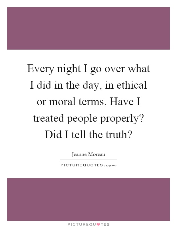 Every night I go over what I did in the day, in ethical or moral terms. Have I treated people properly? Did I tell the truth? Picture Quote #1