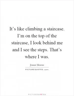 It’s like climbing a staircase. I’m on the top of the staircase, I look behind me and I see the steps. That’s where I was Picture Quote #1