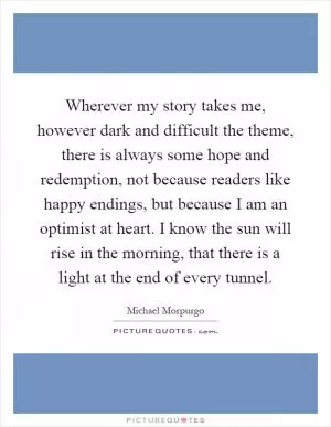 Wherever my story takes me, however dark and difficult the theme, there is always some hope and redemption, not because readers like happy endings, but because I am an optimist at heart. I know the sun will rise in the morning, that there is a light at the end of every tunnel Picture Quote #1