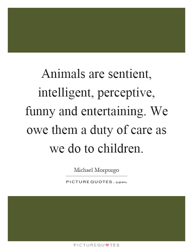 Animals are sentient, intelligent, perceptive, funny and entertaining. We owe them a duty of care as we do to children Picture Quote #1