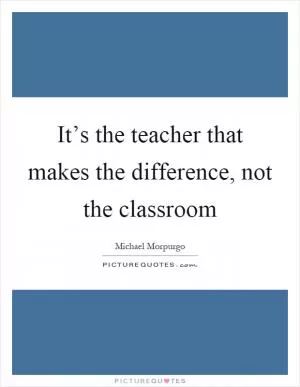 It’s the teacher that makes the difference, not the classroom Picture Quote #1