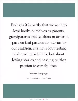Perhaps it is partly that we need to love books ourselves as parents, grandparents and teachers in order to pass on that passion for stories to our children. It’s not about testing and reading schemes, but about loving stories and passing on that passion to our children Picture Quote #1