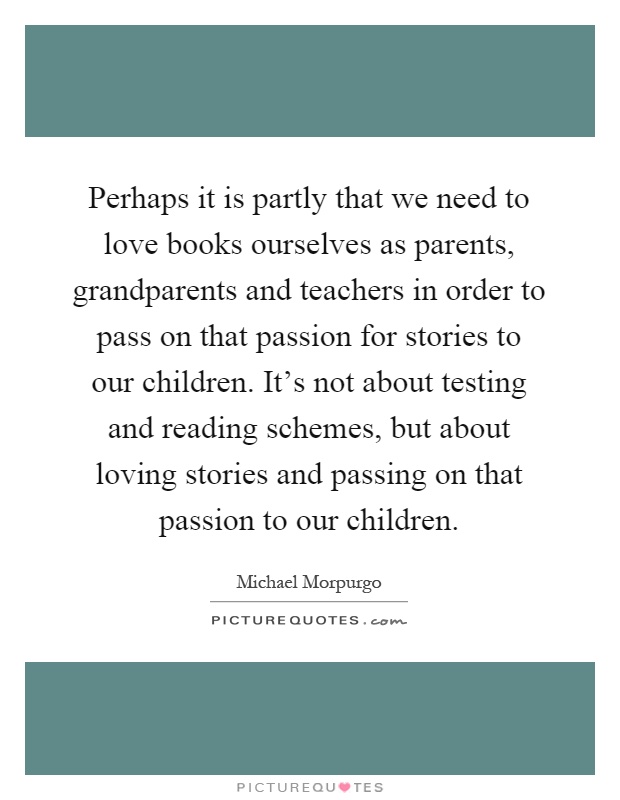Perhaps it is partly that we need to love books ourselves as parents, grandparents and teachers in order to pass on that passion for stories to our children. It's not about testing and reading schemes, but about loving stories and passing on that passion to our children Picture Quote #1