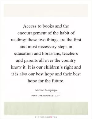 Access to books and the encouragement of the habit of reading: these two things are the first and most necessary steps in education and librarians, teachers and parents all over the country know it. It is our children’s right and it is also our best hope and their best hope for the future Picture Quote #1