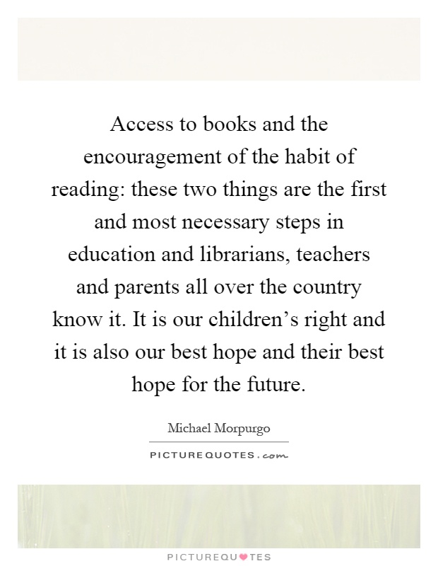 Access to books and the encouragement of the habit of reading: these two things are the first and most necessary steps in education and librarians, teachers and parents all over the country know it. It is our children's right and it is also our best hope and their best hope for the future Picture Quote #1