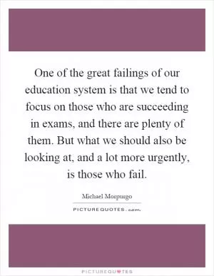 One of the great failings of our education system is that we tend to focus on those who are succeeding in exams, and there are plenty of them. But what we should also be looking at, and a lot more urgently, is those who fail Picture Quote #1