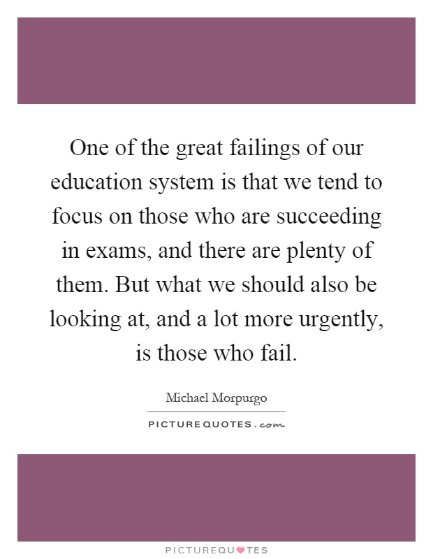 One of the great failings of our education system is that we tend to focus on those who are succeeding in exams, and there are plenty of them. But what we should also be looking at, and a lot more urgently, is those who fail Picture Quote #1