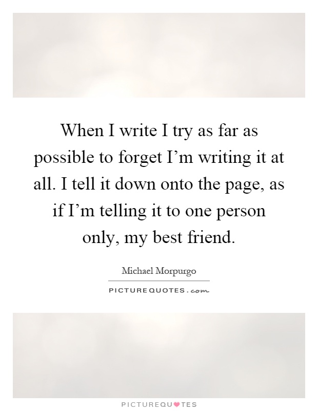 When I write I try as far as possible to forget I'm writing it at all. I tell it down onto the page, as if I'm telling it to one person only, my best friend Picture Quote #1
