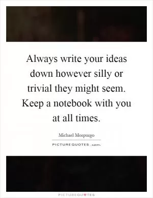 Always write your ideas down however silly or trivial they might seem. Keep a notebook with you at all times Picture Quote #1