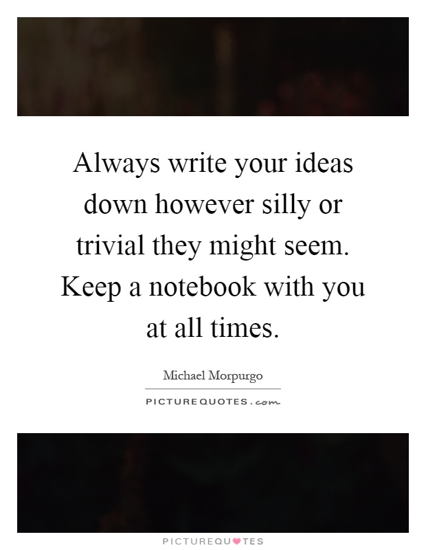 Always write your ideas down however silly or trivial they might seem. Keep a notebook with you at all times Picture Quote #1