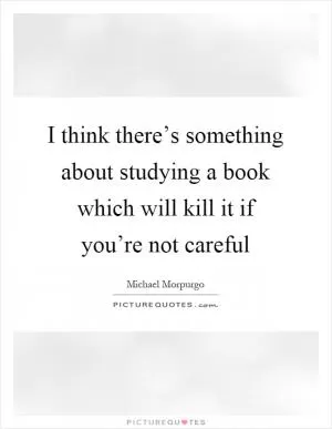 I think there’s something about studying a book which will kill it if you’re not careful Picture Quote #1