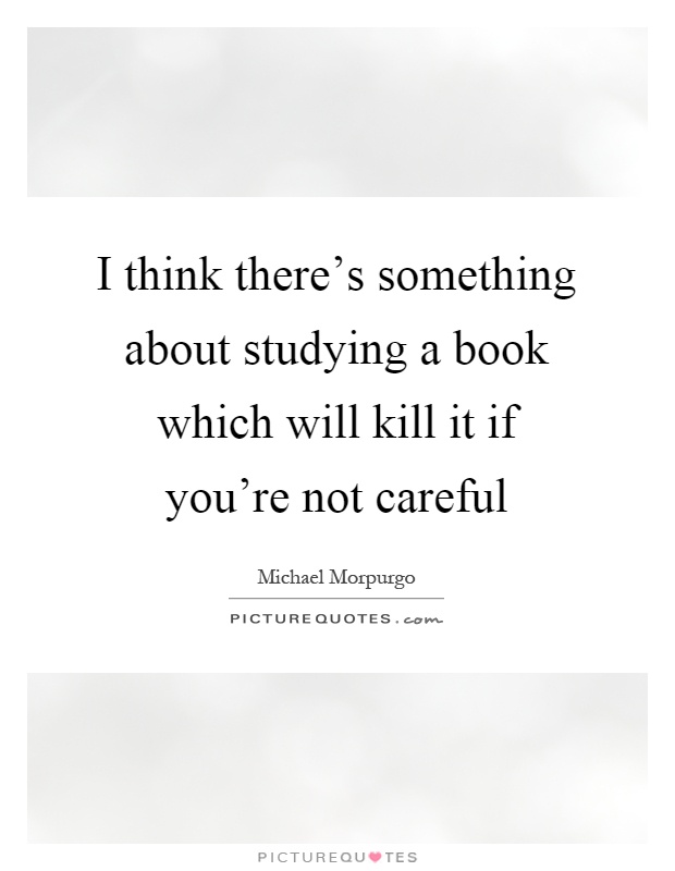 I think there's something about studying a book which will kill it if you're not careful Picture Quote #1