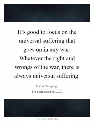 It’s good to focus on the universal suffering that goes on in any war. Whatever the right and wrongs of the war, there is always universal suffering Picture Quote #1