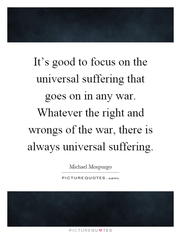 It's good to focus on the universal suffering that goes on in any war. Whatever the right and wrongs of the war, there is always universal suffering Picture Quote #1