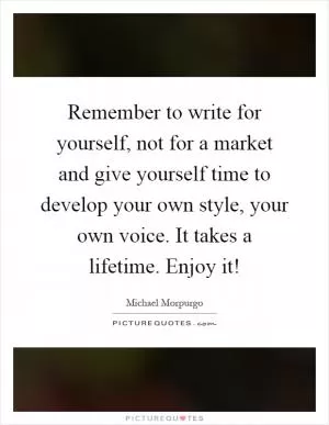 Remember to write for yourself, not for a market and give yourself time to develop your own style, your own voice. It takes a lifetime. Enjoy it! Picture Quote #1