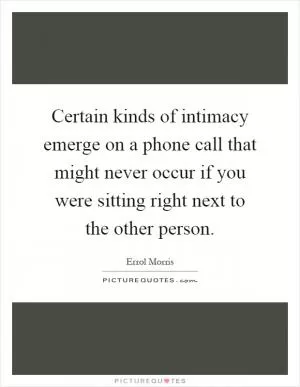 Certain kinds of intimacy emerge on a phone call that might never occur if you were sitting right next to the other person Picture Quote #1