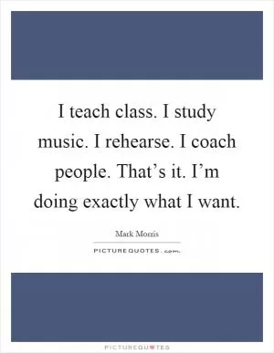 I teach class. I study music. I rehearse. I coach people. That’s it. I’m doing exactly what I want Picture Quote #1