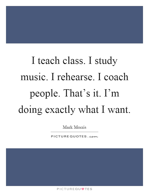 I teach class. I study music. I rehearse. I coach people. That's it. I'm doing exactly what I want Picture Quote #1