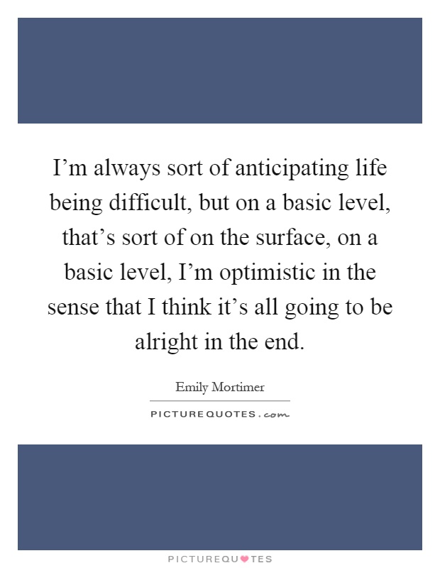 I'm always sort of anticipating life being difficult, but on a basic level, that's sort of on the surface, on a basic level, I'm optimistic in the sense that I think it's all going to be alright in the end Picture Quote #1