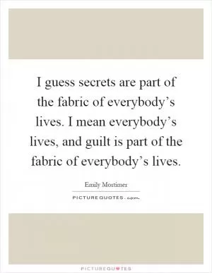 I guess secrets are part of the fabric of everybody’s lives. I mean everybody’s lives, and guilt is part of the fabric of everybody’s lives Picture Quote #1
