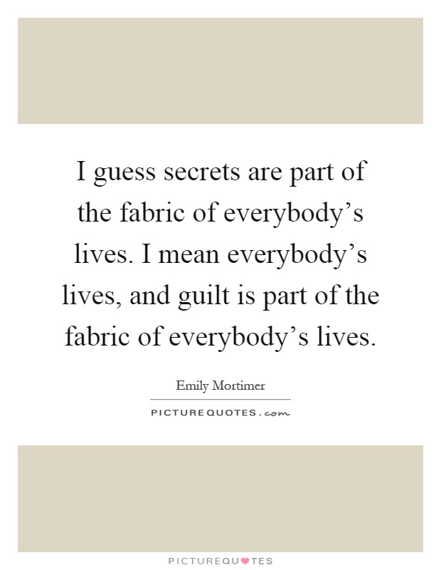 I guess secrets are part of the fabric of everybody's lives. I mean everybody's lives, and guilt is part of the fabric of everybody's lives Picture Quote #1