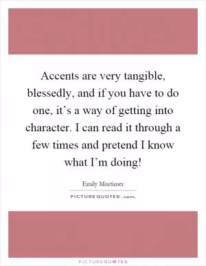 Accents are very tangible, blessedly, and if you have to do one, it’s a way of getting into character. I can read it through a few times and pretend I know what I’m doing! Picture Quote #1