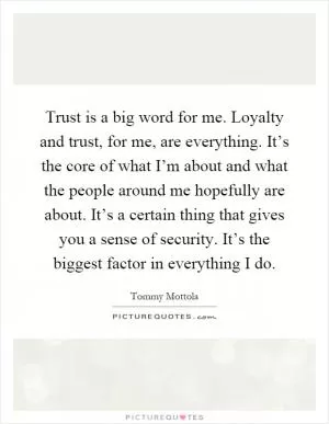 Trust is a big word for me. Loyalty and trust, for me, are everything. It’s the core of what I’m about and what the people around me hopefully are about. It’s a certain thing that gives you a sense of security. It’s the biggest factor in everything I do Picture Quote #1