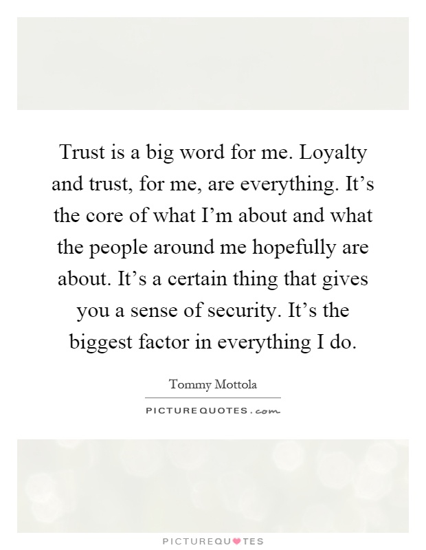 Trust is a big word for me. Loyalty and trust, for me, are everything. It's the core of what I'm about and what the people around me hopefully are about. It's a certain thing that gives you a sense of security. It's the biggest factor in everything I do Picture Quote #1