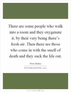 There are some people who walk into a room and they oxygenate it, by their very being there’s fresh air. Then there are those who come in with the smell of death and they suck the life out Picture Quote #1