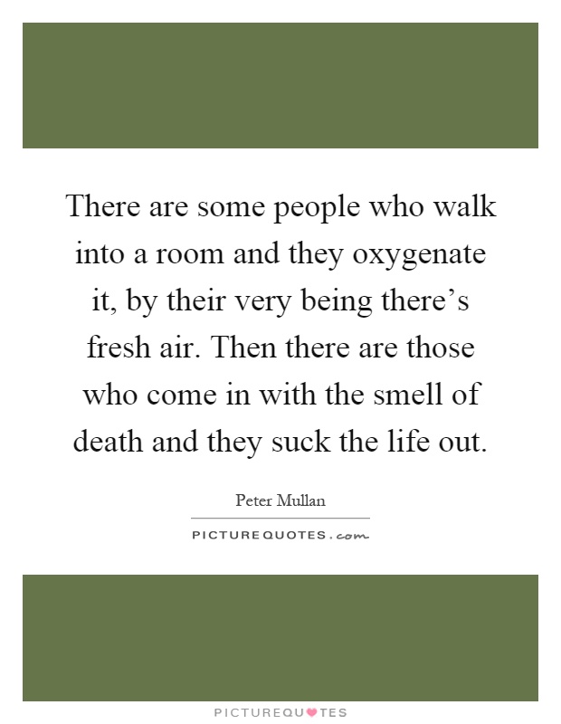 There are some people who walk into a room and they oxygenate it, by their very being there's fresh air. Then there are those who come in with the smell of death and they suck the life out Picture Quote #1