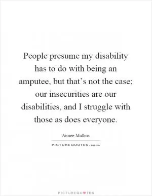 People presume my disability has to do with being an amputee, but that’s not the case; our insecurities are our disabilities, and I struggle with those as does everyone Picture Quote #1