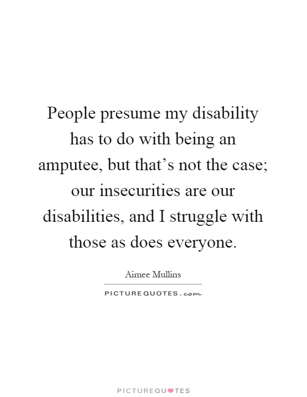 People presume my disability has to do with being an amputee, but that's not the case; our insecurities are our disabilities, and I struggle with those as does everyone Picture Quote #1