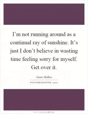 I’m not running around as a continual ray of sunshine. It’s just I don’t believe in wasting time feeling sorry for myself. Get over it Picture Quote #1