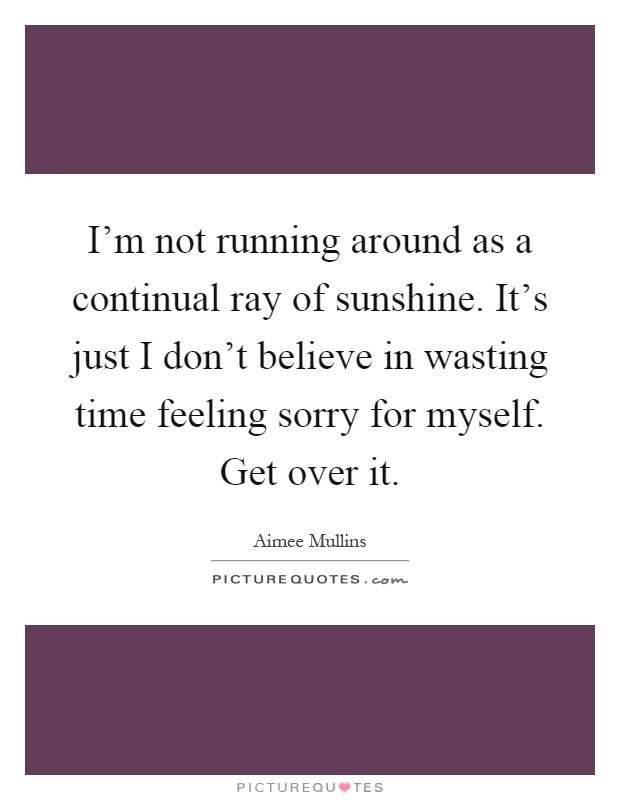 I'm not running around as a continual ray of sunshine. It's just I don't believe in wasting time feeling sorry for myself. Get over it Picture Quote #1