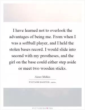 I have learned not to overlook the advantages of being me. From when I was a softball player, and I held the stolen bases record. I would slide into second with my prostheses, and the girl on the base could either step aside or meet two wooden sticks Picture Quote #1