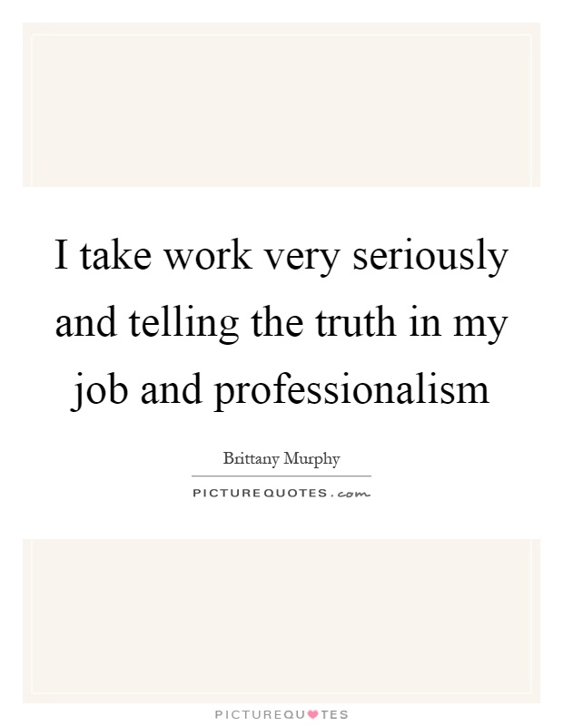 I take work very seriously and telling the truth in my job and professionalism Picture Quote #1