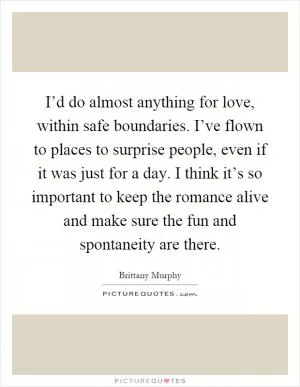 I’d do almost anything for love, within safe boundaries. I’ve flown to places to surprise people, even if it was just for a day. I think it’s so important to keep the romance alive and make sure the fun and spontaneity are there Picture Quote #1