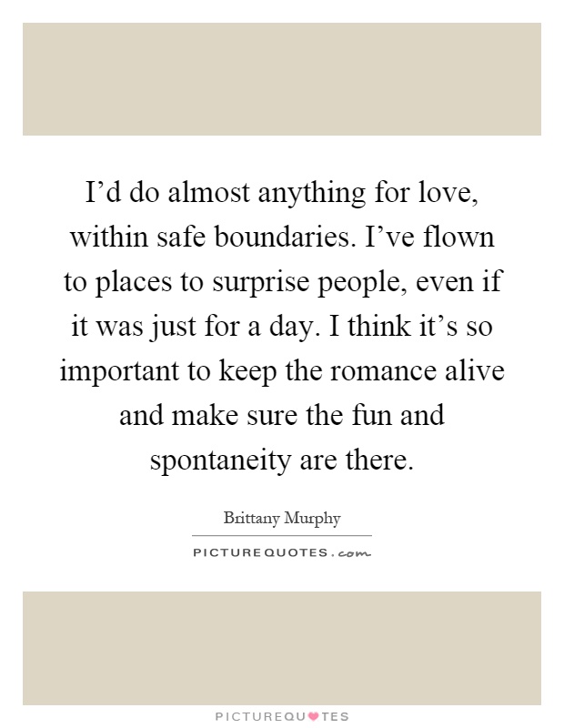 I'd do almost anything for love, within safe boundaries. I've flown to places to surprise people, even if it was just for a day. I think it's so important to keep the romance alive and make sure the fun and spontaneity are there Picture Quote #1