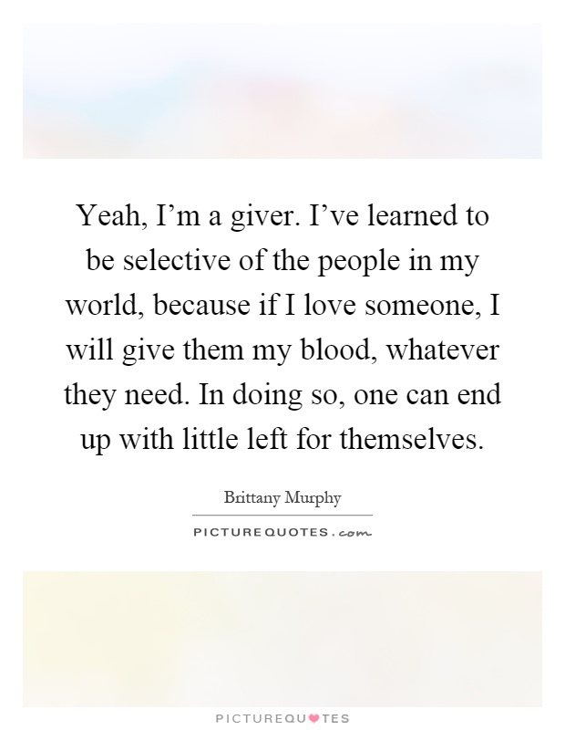 Yeah, I'm a giver. I've learned to be selective of the people in my world, because if I love someone, I will give them my blood, whatever they need. In doing so, one can end up with little left for themselves Picture Quote #1
