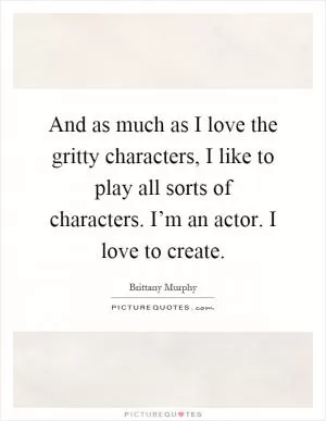 And as much as I love the gritty characters, I like to play all sorts of characters. I’m an actor. I love to create Picture Quote #1