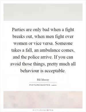 Parties are only bad when a fight breaks out, when men fight over women or vice versa. Someone takes a fall, an ambulance comes, and the police arrive. If you can avoid those things, pretty much all behaviour is acceptable Picture Quote #1