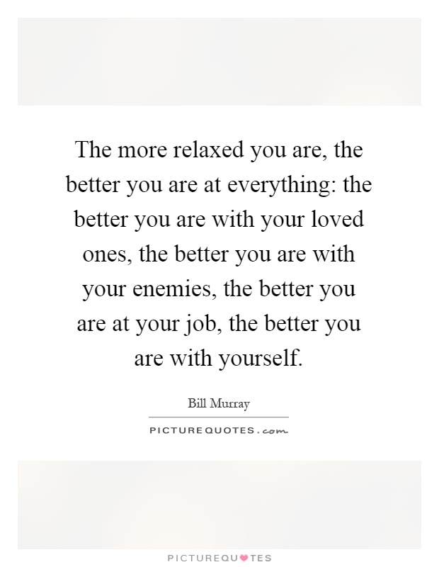 The more relaxed you are, the better you are at everything: the better you are with your loved ones, the better you are with your enemies, the better you are at your job, the better you are with yourself Picture Quote #1