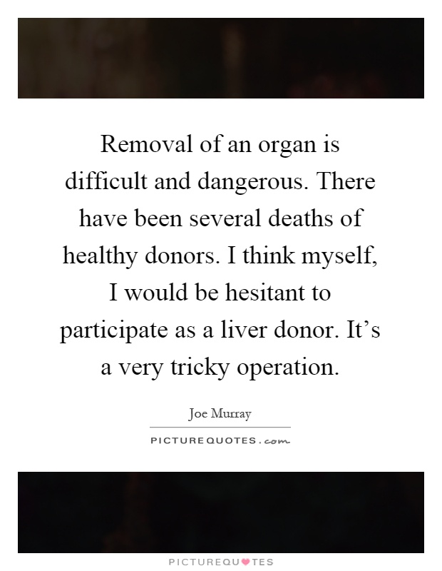 Removal of an organ is difficult and dangerous. There have been several deaths of healthy donors. I think myself, I would be hesitant to participate as a liver donor. It's a very tricky operation Picture Quote #1