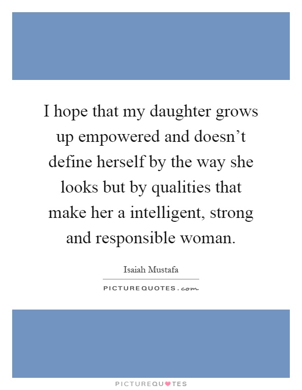 I hope that my daughter grows up empowered and doesn't define herself by the way she looks but by qualities that make her a intelligent, strong and responsible woman Picture Quote #1