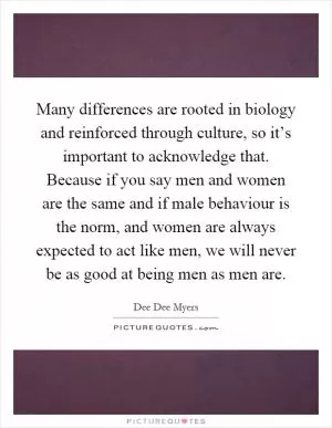 Many differences are rooted in biology and reinforced through culture, so it’s important to acknowledge that. Because if you say men and women are the same and if male behaviour is the norm, and women are always expected to act like men, we will never be as good at being men as men are Picture Quote #1