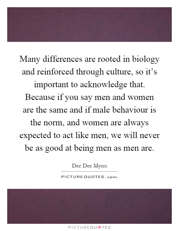 Many differences are rooted in biology and reinforced through culture, so it's important to acknowledge that. Because if you say men and women are the same and if male behaviour is the norm, and women are always expected to act like men, we will never be as good at being men as men are Picture Quote #1