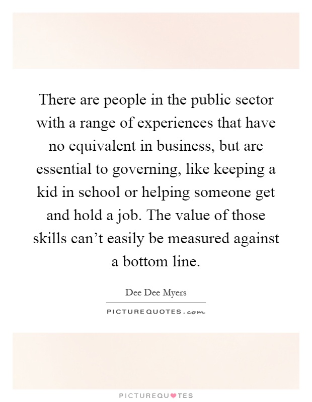There are people in the public sector with a range of experiences that have no equivalent in business, but are essential to governing, like keeping a kid in school or helping someone get and hold a job. The value of those skills can't easily be measured against a bottom line Picture Quote #1