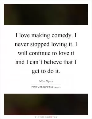 I love making comedy. I never stopped loving it. I will continue to love it and I can’t believe that I get to do it Picture Quote #1