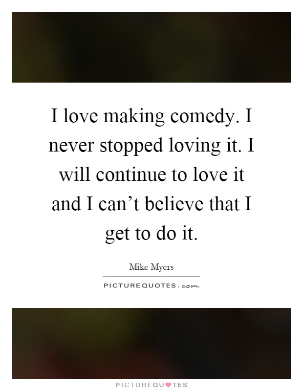 I love making comedy. I never stopped loving it. I will continue to love it and I can't believe that I get to do it Picture Quote #1